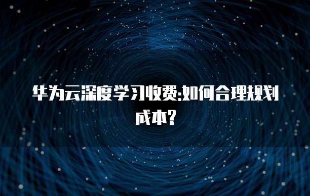 华为云深度学习收费:如何合理规划成本?