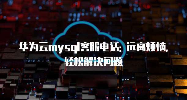 华为云mysql客服电话: 远离烦恼,轻松解决问题