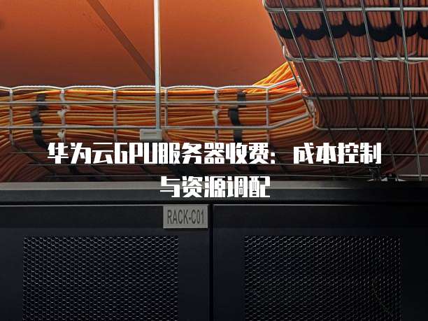 华为云GPU服务器收费:成本控制与资源调配
