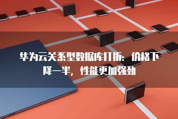 华为云关系型数据库打折:价格下降一半,性能更加强劲