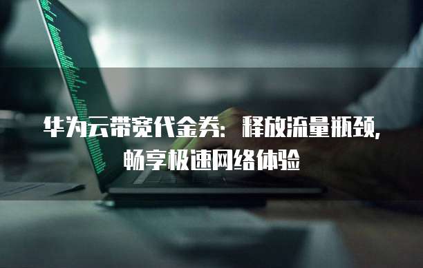 华为云带宽代金券:释放流量瓶颈,畅享极速网络体验