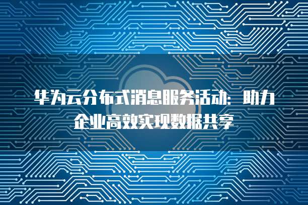 华为云分布式消息服务活动:助力企业高效实现数据共享