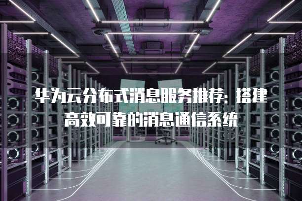 华为云分布式消息服务推荐: 搭建高效可靠的消息通信系统