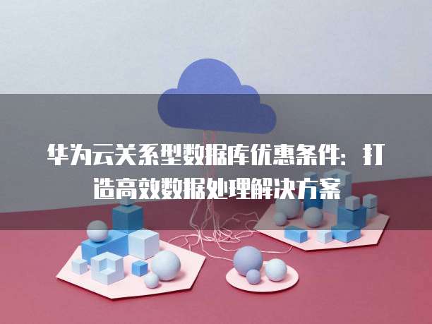 华为云关系型数据库优惠条件：打造高效数据处理解决方案