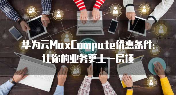 华为云MaxCompute优惠条件:让你的业务更上一层楼