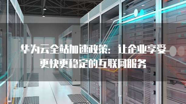 华为云全站加速政策:让企业享受更快更稳定的互联网服务
