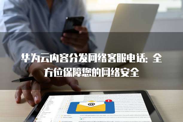 华为云内容分发网络客服电话: 全方位保障您的网络安全