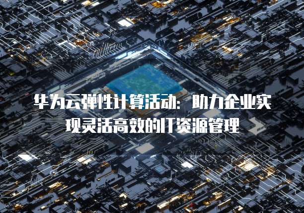 华为云弹性计算活动:助力企业实现灵活高效的IT资源管理
