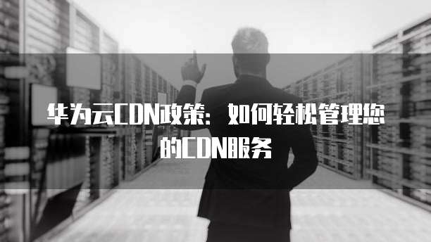 华为云CDN政策：如何轻松管理您的CDN服务