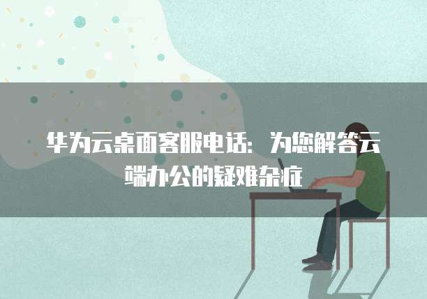 华为云桌面客服电话:为您解答云端办公的疑难杂症