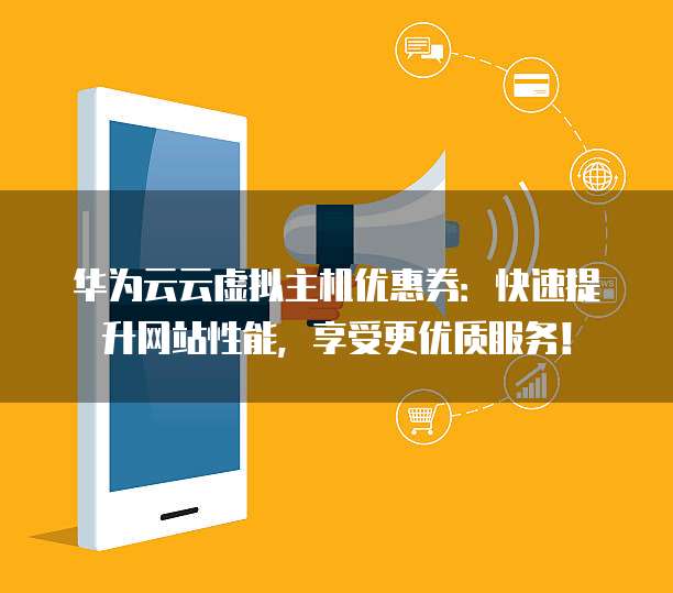 华为云云虚拟主机优惠券:快速提升网站性能,享受更优质服务!