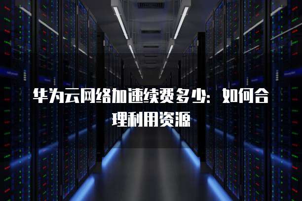 华为云网络加速续费多少：如何合理利用资源