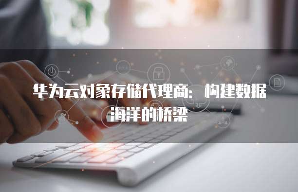 华为云对象存储代理商：构建数据海洋的桥梁