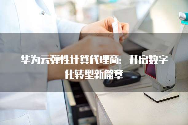 华为云弹性计算代理商:开启数字化转型新篇章