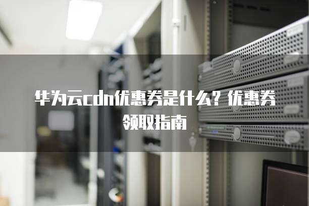 华为云cdn优惠券是什么?优惠券领取指南