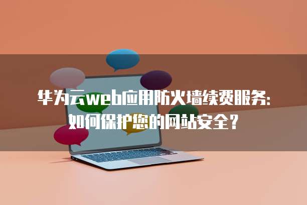 华为云web应用防火墙续费服务:如何保护您的网站安全?