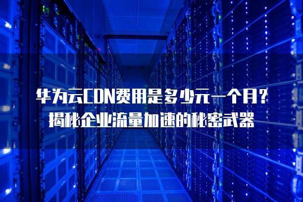 华为云CDN费用是多少元一个月?揭秘企业流量加速的秘密武器