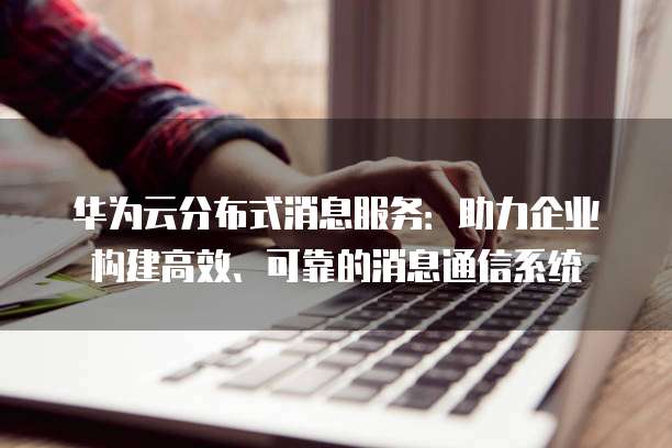 华为云分布式消息服务:助力企业构建高效、可靠的消息通信系统