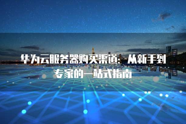 华为云服务器购买渠道:从新手到专家的一站式指南
