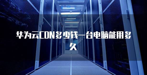 华为云CDN多少钱一台电脑能用多久
