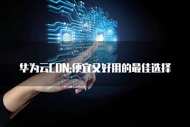华为云CDN:便宜又好用的最佳选择