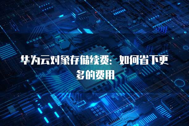 华为云对象存储续费:如何省下更多的费用