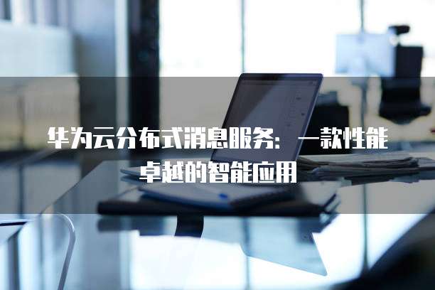 华为云分布式消息服务:一款性能卓越的智能应用