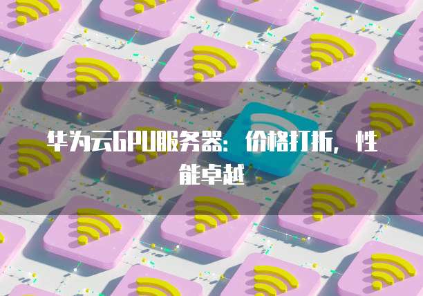 华为云GPU服务器:价格打折,性能卓越