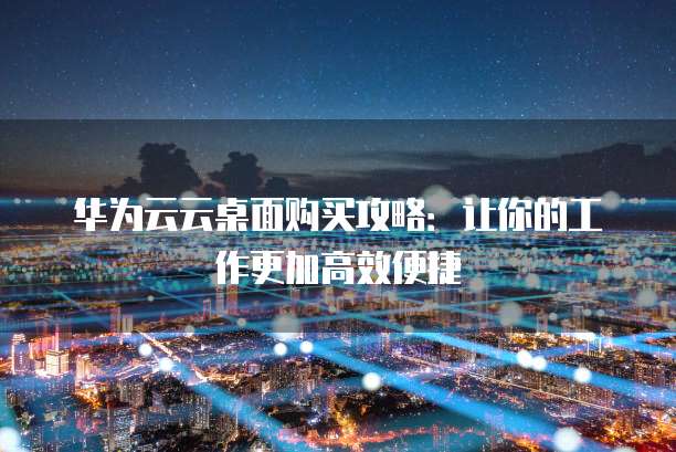华为云云桌面购买攻略：让你的工作更加高效便捷