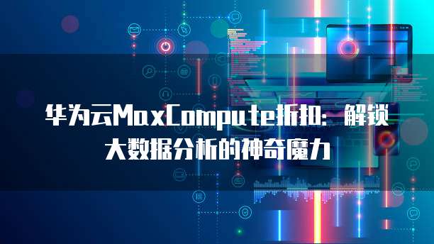 华为云MaxCompute折扣:解锁大数据分析的神奇魔力