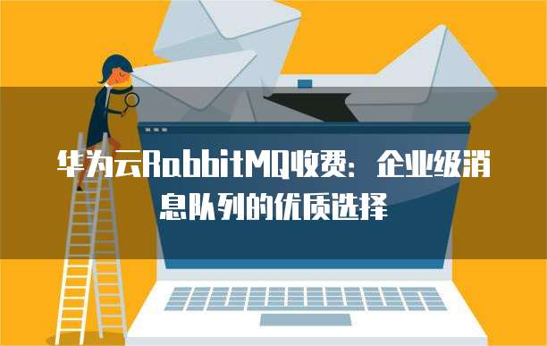 华为云RabbitMQ收费:企业级消息队列的优质选择
