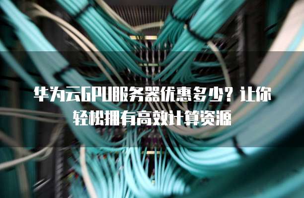 华为云GPU服务器优惠多少?让你轻松拥有高效计算资源