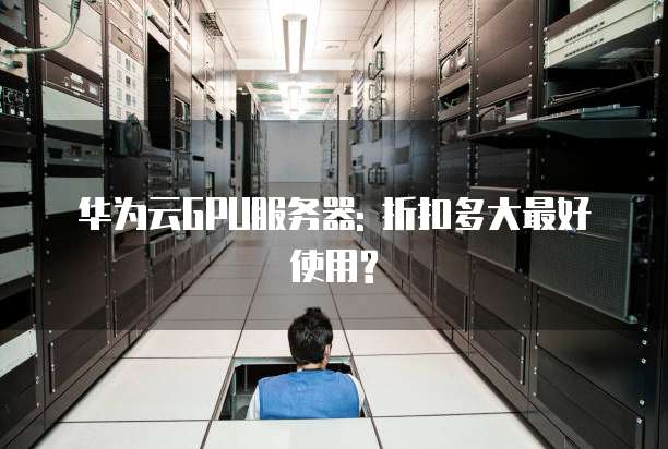 华为云GPU服务器: 折扣多大最好使用?
