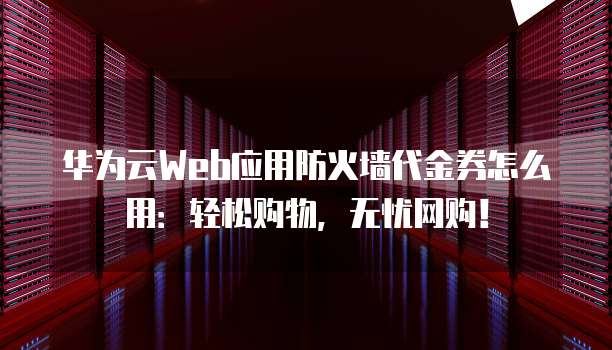 华为云Web应用防火墙代金券怎么用:轻松购物,无忧网购!