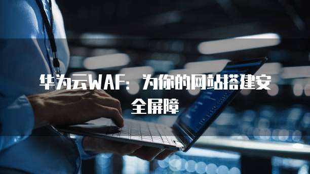 华为云WAF:为你的网站搭建安全屏障