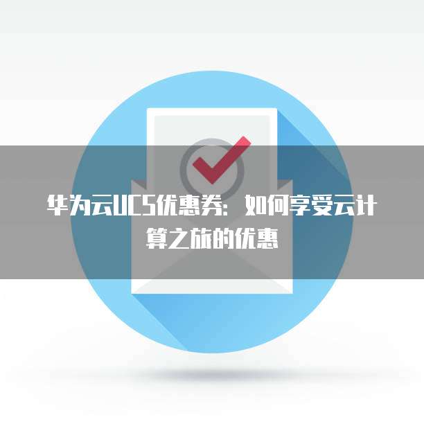 华为云UCS优惠券:如何享受云计算之旅的优惠