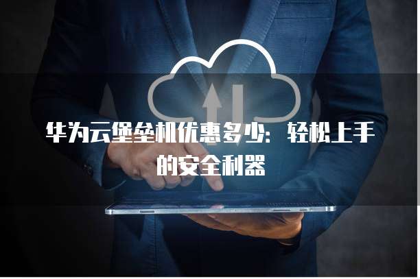 华为云堡垒机优惠多少:轻松上手的安全利器