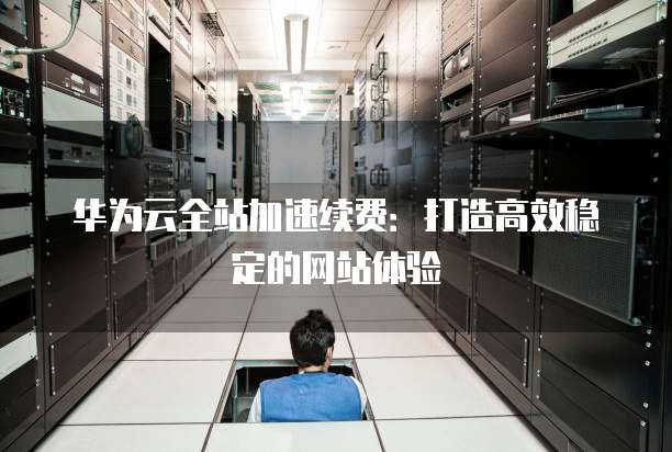 华为云全站加速续费：打造高效稳定的网站体验