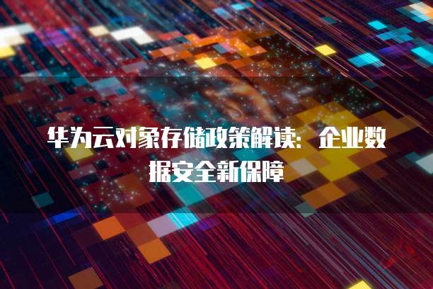 华为云对象存储政策解读:企业数据安全新保障