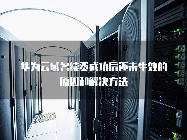 华为云域名续费成功后还未生效的原因和解决方法