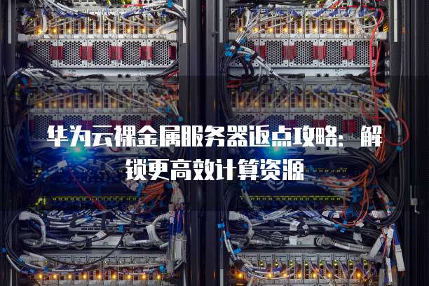 华为云裸金属服务器返点攻略:解锁更高效计算资源