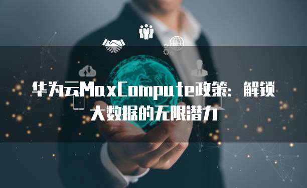 华为云MaxCompute政策：解锁大数据的无限潜力