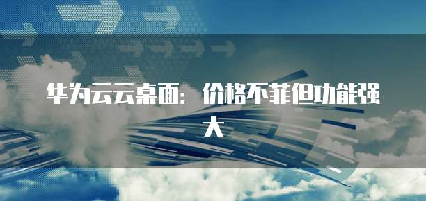 华为云云桌面：价格不菲但功能强大