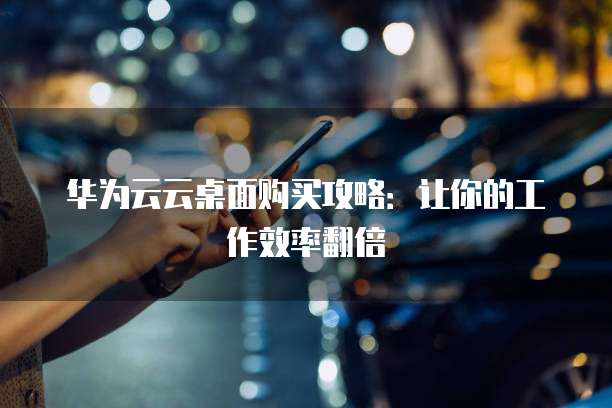 华为云云桌面购买攻略:让你的工作效率翻倍
