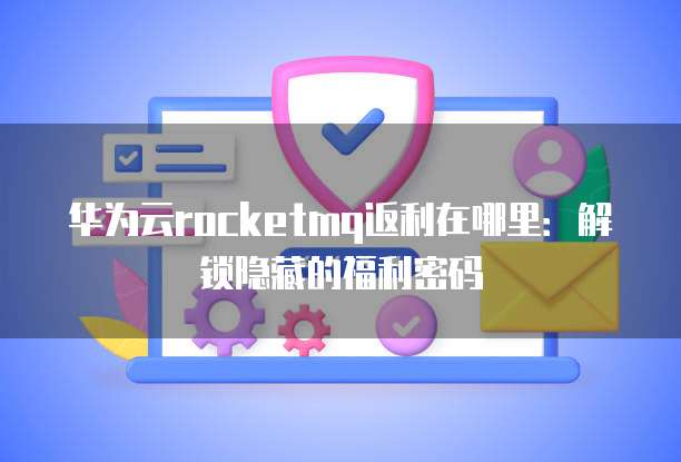 华为云rocketmq返利在哪里:解锁隐藏的福利密码