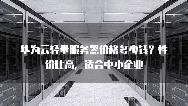 华为云轻量服务器价格多少钱？性价比高，适合中小企业