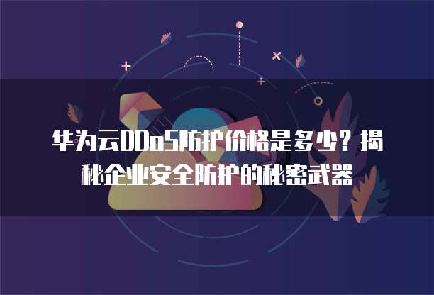 华为云DDoS防护价格是多少？揭秘企业安全防护的秘密武器