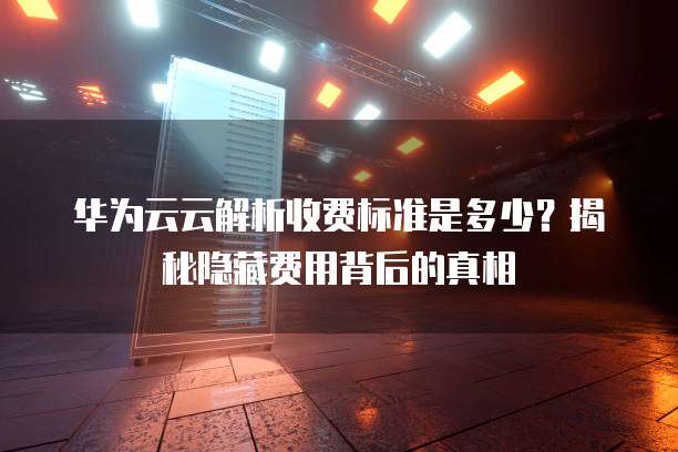华为云云解析收费标准是多少?揭秘隐藏费用背后的真相