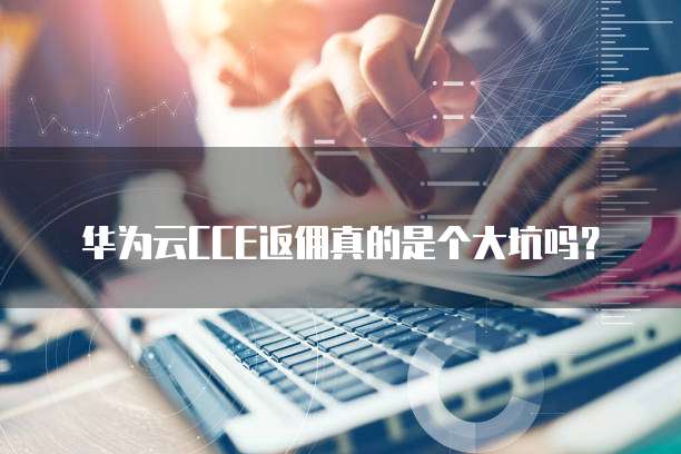 华为云CCE返佣真的是个大坑吗?