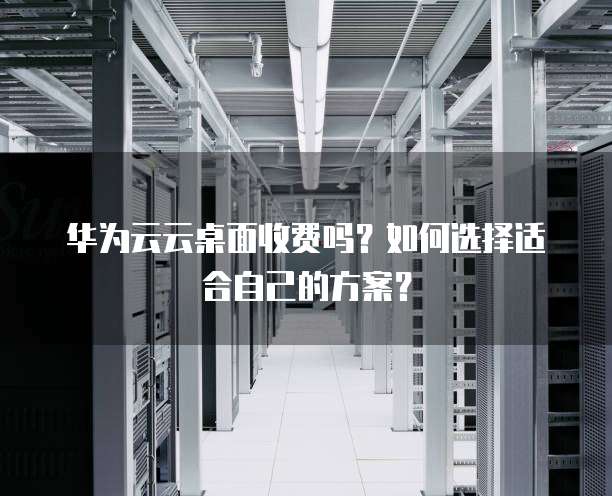 华为云云桌面收费吗?如何选择适合自己的方案?